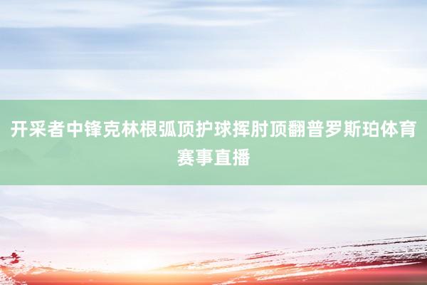开采者中锋克林根弧顶护球挥肘顶翻普罗斯珀体育赛事直播