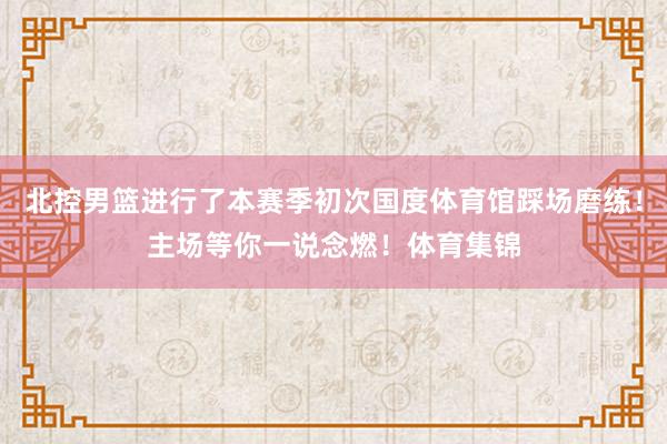 北控男篮进行了本赛季初次国度体育馆踩场磨练！主场等你一说念燃！体育集锦