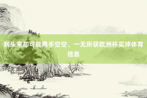 到头来却可能两手空空、一无所获欧洲杯买球体育信息