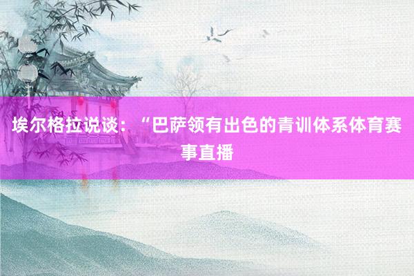 埃尔格拉说谈：“巴萨领有出色的青训体系体育赛事直播