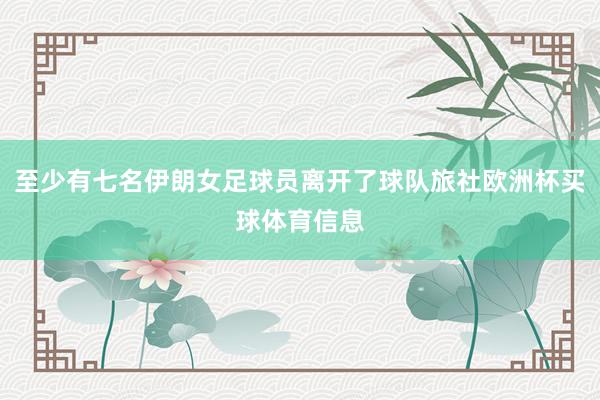 至少有七名伊朗女足球员离开了球队旅社欧洲杯买球体育信息
