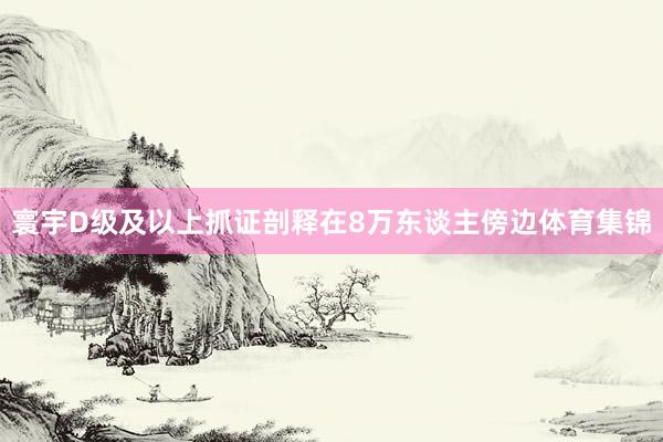 寰宇D级及以上抓证剖释在8万东谈主傍边体育集锦