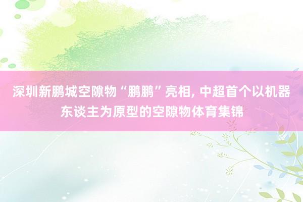 深圳新鹏城空隙物“鹏鹏”亮相, 中超首个以机器东谈主为原型的空隙物体育集锦