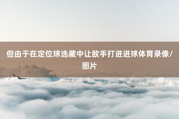 但由于在定位球选藏中让敌手打进进球体育录像/图片