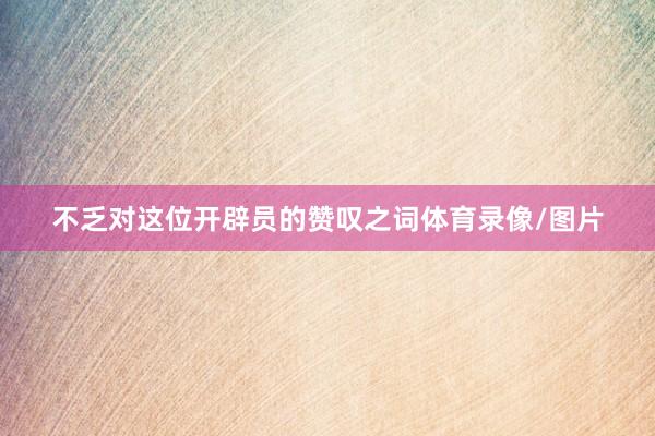 不乏对这位开辟员的赞叹之词体育录像/图片