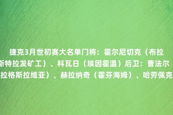 捷克3月世初赛大名单 门将:霍尔尼切克(布拉加)、耶德利奇卡(俄斯特拉发矿工)、科瓦日(埃因霍温) 后卫:曹法尔(霍芬海姆)、霍莱什(布拉格斯拉维亚)、赫拉纳奇(霍芬海姆)、哈劳佩克(布拉格斯拉维亚)、克雷伊奇(狼队)、尤拉塞克(布拉格斯拉维亚)、维季克(博洛尼亚)、泽勒尼(布拉格斯巴达) 中场:布哈(辛辛那提)、切尔夫(比尔森到手)、达里达(赫拉德茨克拉洛韦)、卡拉贝茨(里昂)、拉德拉(比尔森到手)、普罗沃德(布拉格斯拉维亚)、萨迪莱克(布拉格斯拉维亚)、绍切克(西汉姆联)、舒尔茨(里昂)、维辛斯基(比尔森到手) 时尚:托马斯-绍里(布拉格斯拉维亚)、希季尔(布拉格斯拉维亚)、希克(勒沃库森)、克利门特(奥洛莫茨) 捷克3月世初赛赛程(北京技能) 3月27日 捷克vs爱尔兰 (新彩) 体育赛事直播