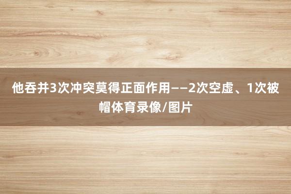 他吞并3次冲突莫得正面作用——2次空虚、1次被帽体育录像/图片