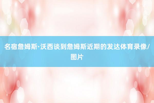 名宿詹姆斯·沃西谈到詹姆斯近期的发达体育录像/图片