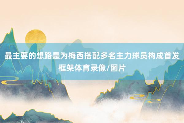 最主要的想路是为梅西搭配多名主力球员构成首发框架体育录像/图片