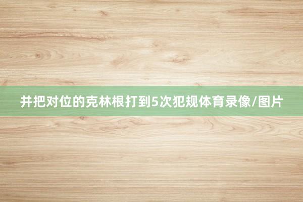并把对位的克林根打到5次犯规体育录像/图片