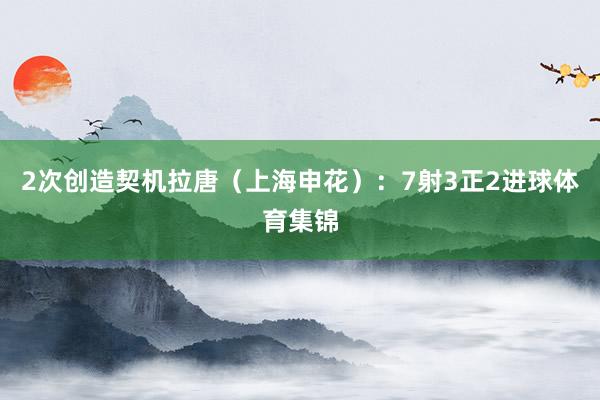 2次创造契机拉唐（上海申花）：7射3正2进球体育集锦