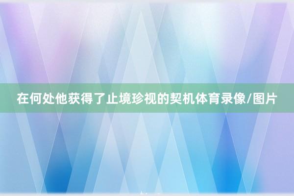 在何处他获得了止境珍视的契机体育录像/图片