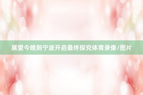 展望今晚到宁波开启最终探究体育录像/图片