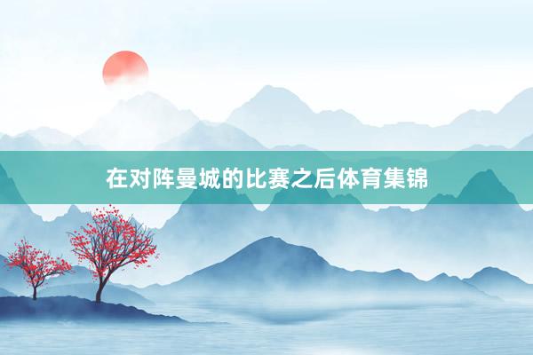 在对阵曼城的比赛之后体育集锦