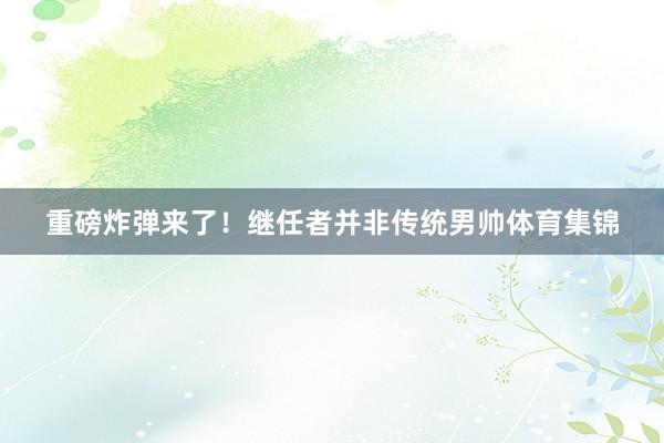 重磅炸弹来了！继任者并非传统男帅体育集锦
