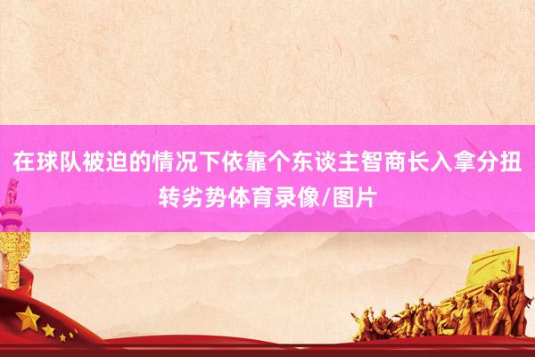 在球队被迫的情况下依靠个东谈主智商长入拿分扭转劣势体育录像/图片