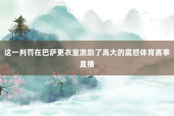 这一判罚在巴萨更衣室激励了高大的震怒体育赛事直播