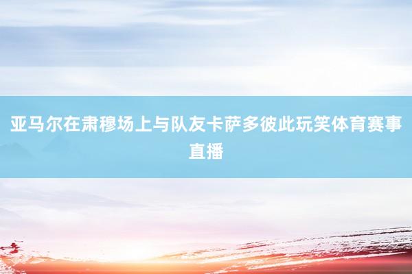 亚马尔在肃穆场上与队友卡萨多彼此玩笑体育赛事直播