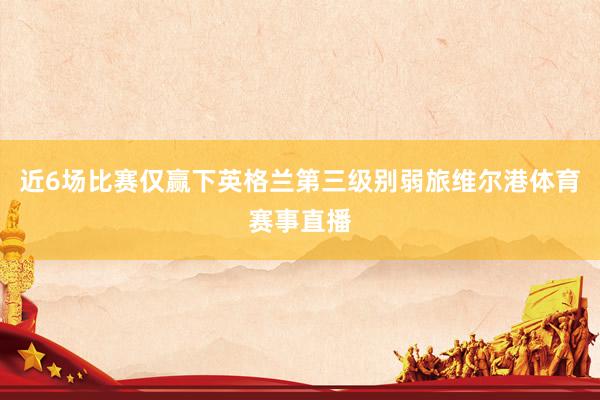 近6场比赛仅赢下英格兰第三级别弱旅维尔港体育赛事直播