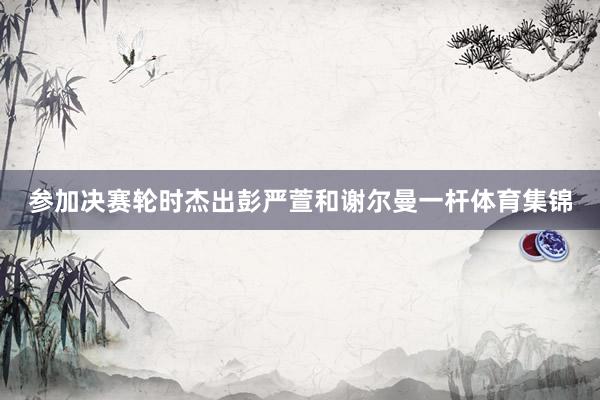 参加决赛轮时杰出彭严萱和谢尔曼一杆体育集锦