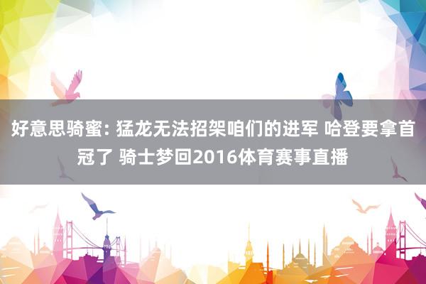 好意思骑蜜: 猛龙无法招架咱们的进军 哈登要拿首冠了 骑士梦回2016体育赛事直播