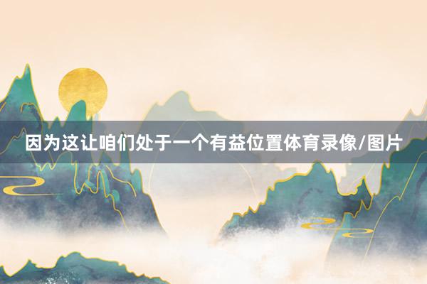 因为这让咱们处于一个有益位置体育录像/图片
