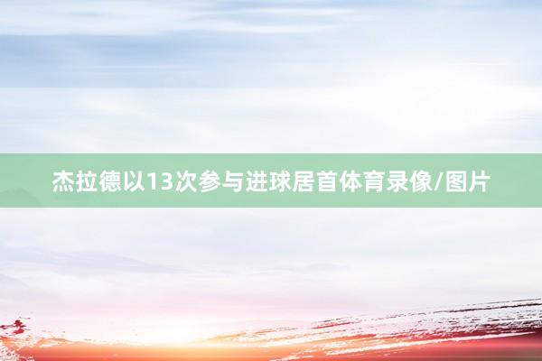 杰拉德以13次参与进球居首体育录像/图片