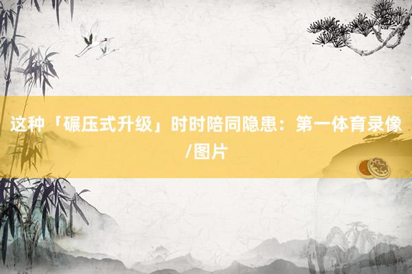 这种「碾压式升级」时时陪同隐患：第一体育录像/图片