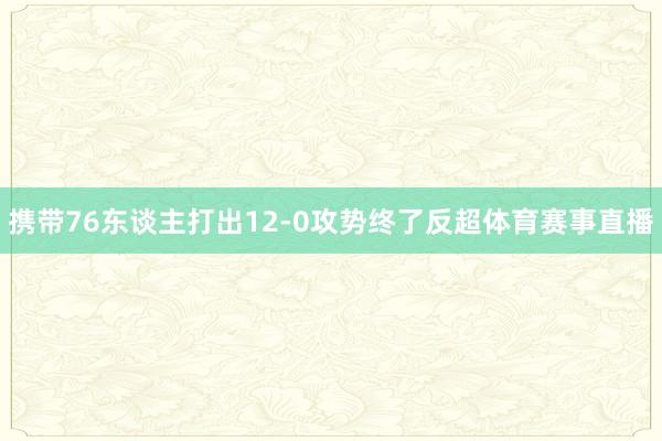 携带76东谈主打出12-0攻势终了反超体育赛事直播
