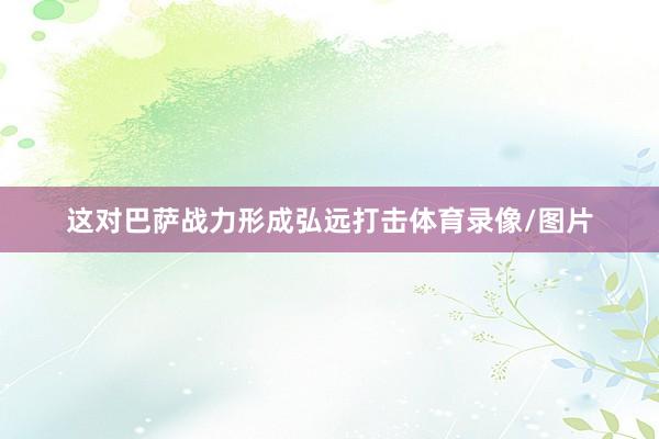 这对巴萨战力形成弘远打击体育录像/图片