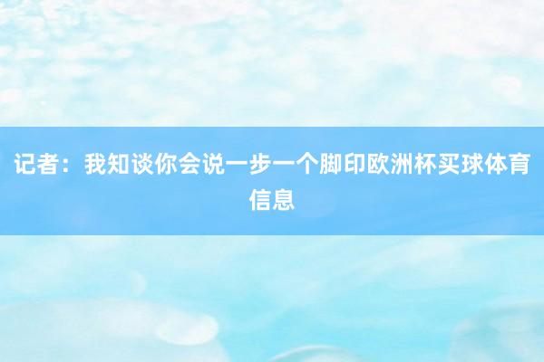 记者：我知谈你会说一步一个脚印欧洲杯买球体育信息