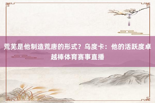 荒芜是他制造荒唐的形式？乌度卡：他的活跃度卓越棒体育赛事直播