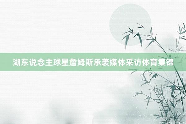 湖东说念主球星詹姆斯承袭媒体采访体育集锦