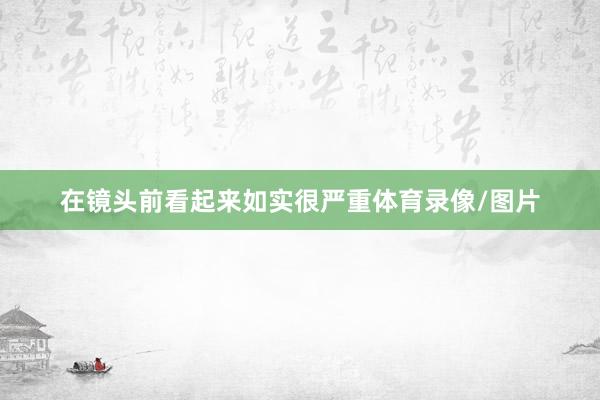 在镜头前看起来如实很严重体育录像/图片