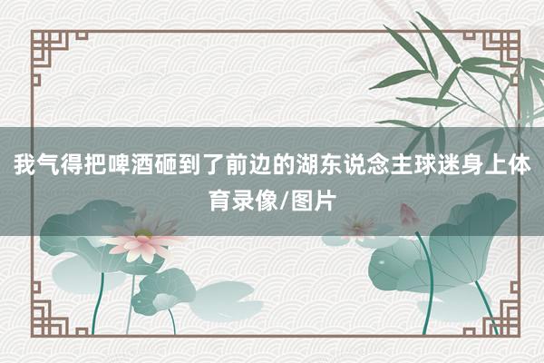 我气得把啤酒砸到了前边的湖东说念主球迷身上体育录像/图片