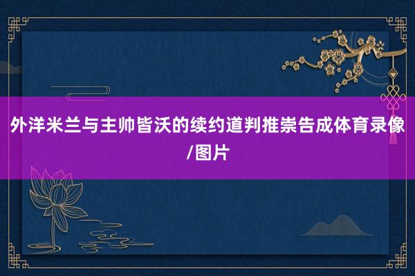 外洋米兰与主帅皆沃的续约道判推崇告成体育录像/图片