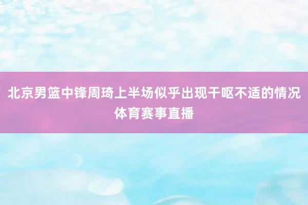 北京男篮中锋周琦上半场似乎出现干呕不适的情况体育赛事直播