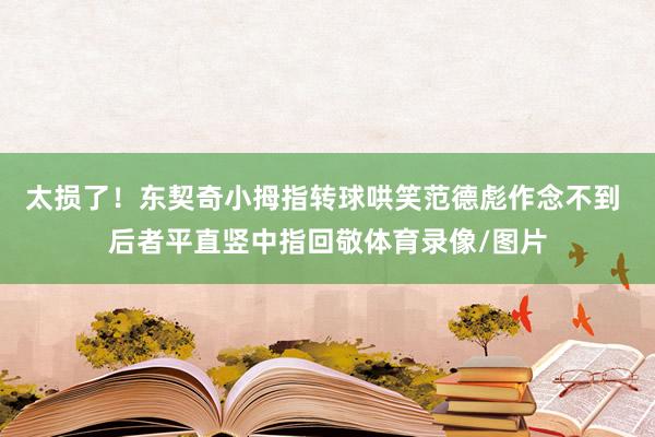 太损了！东契奇小拇指转球哄笑范德彪作念不到 后者平直竖中指回敬体育录像/图片