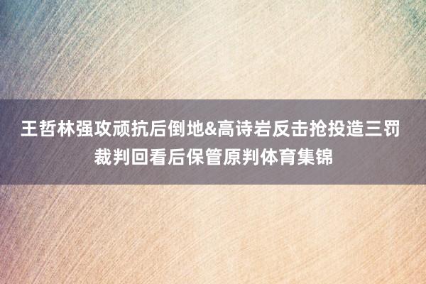 王哲林强攻顽抗后倒地&高诗岩反击抢投造三罚 裁判回看后保管原判体育集锦