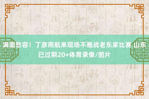 满面愁容！丁彦雨航来现场不雅战老东家比赛 山东已过期20+体育录像/图片
