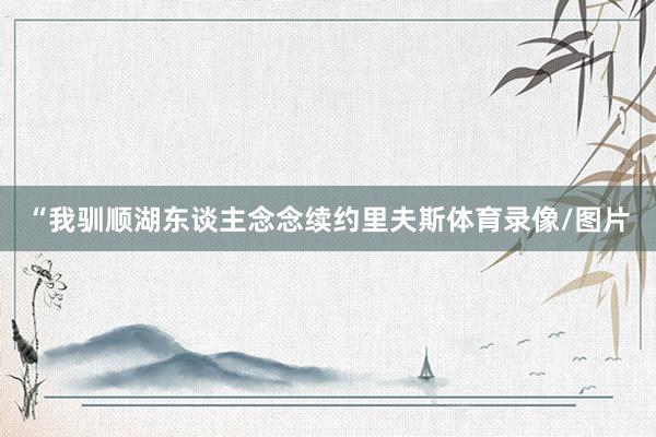 “我驯顺湖东谈主念念续约里夫斯体育录像/图片
