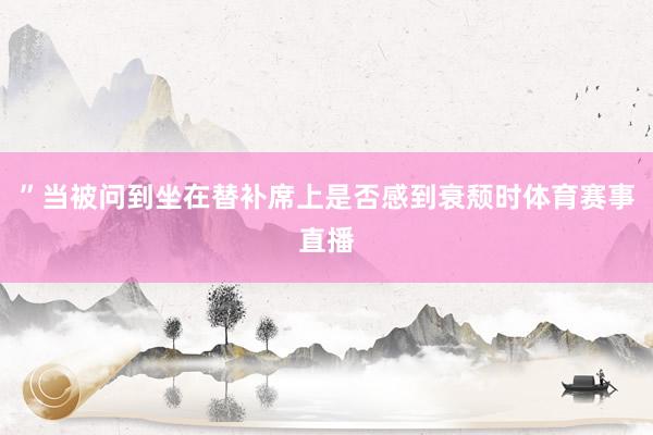 ”当被问到坐在替补席上是否感到衰颓时体育赛事直播