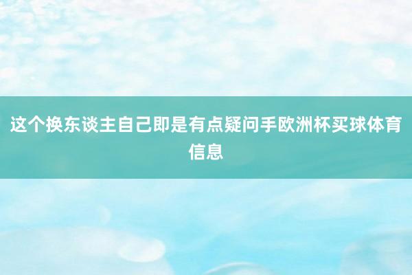 这个换东谈主自己即是有点疑问手欧洲杯买球体育信息