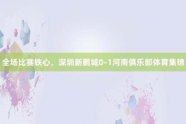 全场比赛铁心，深圳新鹏城0-1河南俱乐部体育集锦