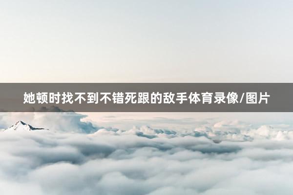 她顿时找不到不错死跟的敌手体育录像/图片
