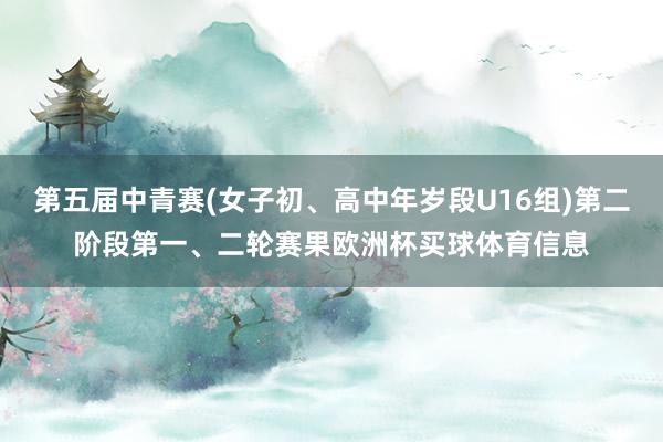 第五届中青赛(女子初、高中年岁段U16组)第二阶段第一、二轮赛果欧洲杯买球体育信息