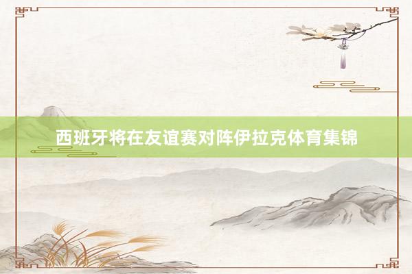 西班牙将在友谊赛对阵伊拉克体育集锦