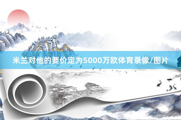米兰对他的要价定为5000万欧体育录像/图片