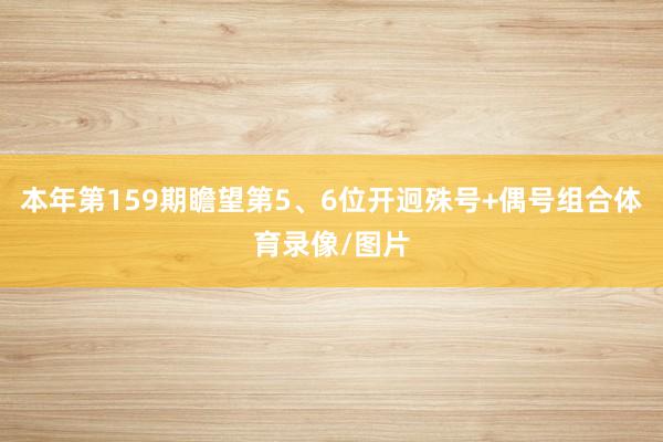 本年第159期瞻望第5、6位开迥殊号+偶号组合体育录像/图片