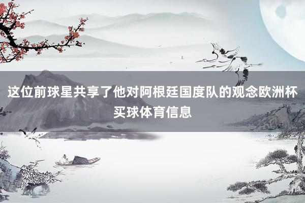 这位前球星共享了他对阿根廷国度队的观念欧洲杯买球体育信息